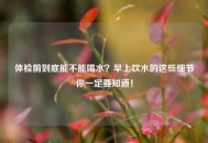 体检前到底能不能喝水？早上饮水的这些细节你一定要知道！