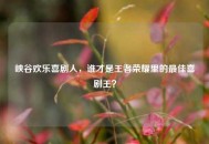 峡谷欢乐喜剧人，谁才是王者荣耀里的更佳喜剧王？