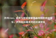 开开CSGO，枪声与默契里藏着最纯粹的竞技快乐，开开影院模式开启沉浸体验