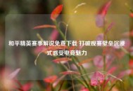 和平精英赛事解说免费下载 打破观赛壁垒沉浸式感受电竞魅力