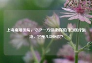 上海南翔医院，守护一方健康的家门口医疗港湾，它是几级医院？