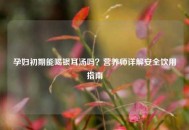 孕妇初期能喝银耳汤吗？营养师详解安全饮用指南