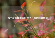 当王者荣耀邂逅打包子，奇妙跨界想象