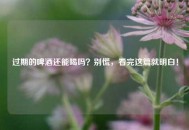 过期的啤酒还能喝吗？别慌，看完这篇就明白！