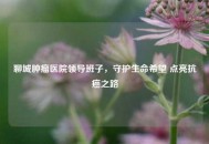 聊城肿瘤医院领导班子，守护生命希望 点亮抗癌之路