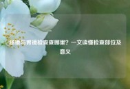 肠镜与胃镜检查查哪里？一文读懂检查部位及意义