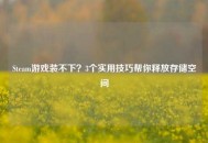 Steam游戏装不下？3个实用技巧帮你释放存储空间