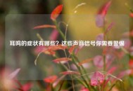 耳鸣的症状有哪些？这些声音信号你需要警惕