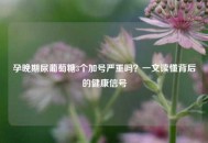 孕晚期尿葡萄糖3个加号严重吗？一文读懂背后的健康信号