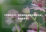 下巴整形手术，重塑面部轮廓绽放自信光彩，费用是多少？