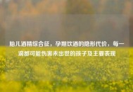 胎儿酒精综合征，孕期饮酒的隐形代价，每一滴都可能伤害未出世的孩子及主要表现