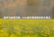枪声与旋律共舞，PUBG操作集锦里的配乐魔法