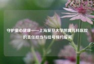 守护童心健康——上海复旦大学附属儿科医院的责任担当与挂号预约服务