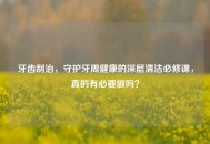 牙齿刮治，守护牙周健康的深层清洁必修课，真的有必要做吗？