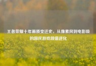 王者荣耀十年画质变迁史，从像素风到电影级的国民游戏颜值进化