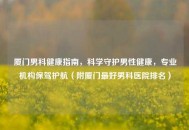 厦门男科健康指南，科学守护男性健康，专业机构保驾护航（附厦门更好男科医院排名）