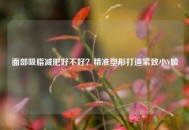 面部吸脂减肥好不好？精准塑形打造紧致小V脸