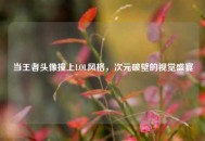 当王者头像撞上LOL风格，次元破壁的视觉盛宴