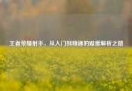 王者荣耀射手，从入门到精通的难度解析之路