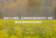 超长PUBG视频，沉浸体验还是时间杀手？深度解析长视频的双刃剑效应