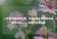CF手游专属福利炸裂！专用定制手机奖励来袭助你战场carry，领取 *** 看这里
