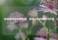 逆战老安全检测机制，游戏公平的隐形守护者