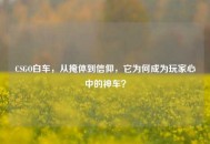 CSGO白车，从掩体到信仰，它为何成为玩家心中的神车？