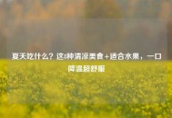 夏天吃什么？这8种清凉美食+适合水果，一口降温超舒服