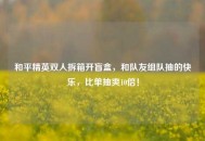 和平精英双人拆箱开盲盒，和队友组队抽的快乐，比单抽爽10倍！
