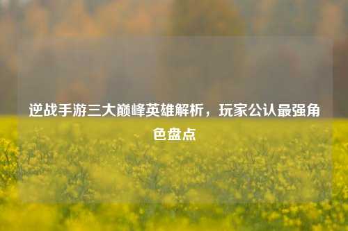 逆战手游三大巅峰英雄解析，玩家公认最强角色盘点