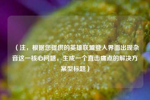 （注，根据您提供的英雄联盟登入界面出现杂音这一核心问题，生成一个直击痛点的解决方案型标题）