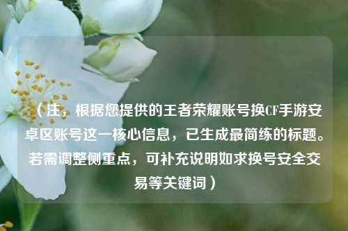 （注，根据您提供的王者荣耀账号换CF手游安卓区账号这一核心信息，已生成最简练的标题。若需调整侧重点，可补充说明如求换号安全交易等关键词）