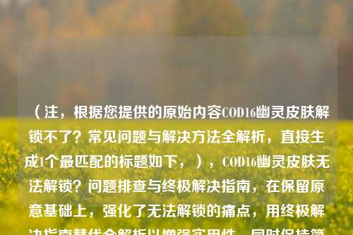 （注，根据您提供的原始内容COD16幽灵皮肤解锁不了？常见问题与解决方法全解析，直接生成1个最匹配的标题如下，），COD16幽灵皮肤无法解锁？问题排查与终极解决指南，在保留原意基础上，强化了无法解锁的痛点，用终极解决指南替代全解析以增强实用性，同时保持简洁。若需其他风格可调整。）