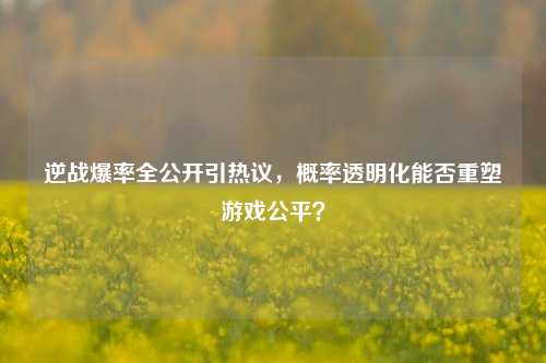 逆战爆率全公开引热议，概率透明化能否重塑游戏公平？