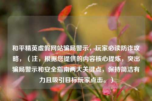 和平精英虚假网站骗局警示，玩家必读防诈攻略，（注，根据您提供的内容核心提炼，突出骗局警示和安全指南两大关键点，保持简洁有力且吸引目标玩家点击。）