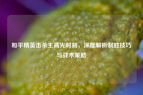 和平精英击杀王高光时刻，深度解析制胜技巧与战术策略