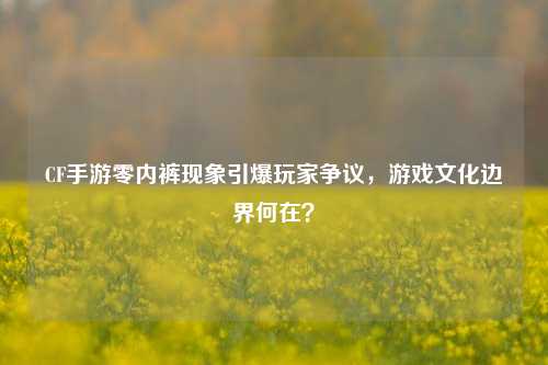 CF手游零内裤现象引爆玩家争议，游戏文化边界何在？