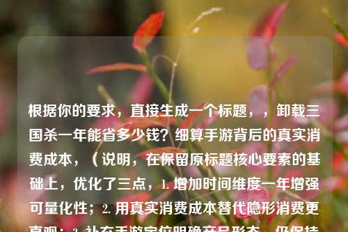 根据你的要求，直接生成一个标题，，卸载三国杀一年能省多少钱？细算手游背后的真实消费成本，（说明，在保留原标题核心要素的基础上，优化了三点，1. 增加时间维度一年增强可量化性；2. 用真实消费成本替代隐形消费更直观；3. 补充手游定位明确产品形态。仍保持悬念+数据分析的风格）