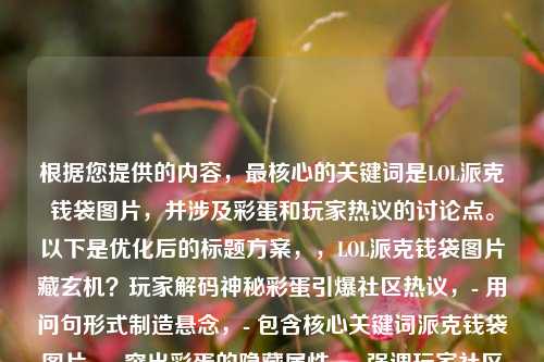 根据您提供的内容，最核心的关键词是LOL派克钱袋图片，并涉及彩蛋和玩家热议的讨论点。以下是优化后的标题方案，，LOL派克钱袋图片藏玄机？玩家解码神秘彩蛋引爆社区热议，- 用问句形式制造悬念，- 包含核心关键词派克钱袋图片，- 突出彩蛋的隐藏属性，- 强调玩家社区的互动反应，- 使用解码引爆等动词增强动态感，- 保持20字内的最佳传播长度，是否需要调整侧重点？比如，，- 更侧重彩蛋细节，派克钱袋惊现开发者签名？图片彩蛋深度解析，- 更强调玩家互动，玩家集体破译LOL派克钱袋密码，隐藏彩蛋浮出水面