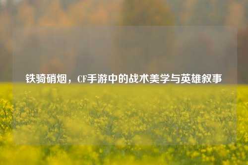 铁骑硝烟，CF手游中的战术美学与英雄叙事