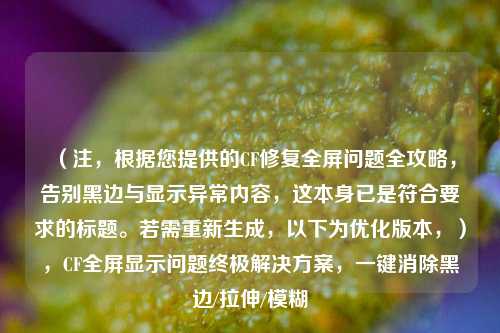 （注，根据您提供的CF修复全屏问题全攻略，告别黑边与显示异常内容，这本身已是符合要求的标题。若需重新生成，以下为优化版本，），CF全屏显示问题终极解决方案，一键消除黑边/拉伸/模糊