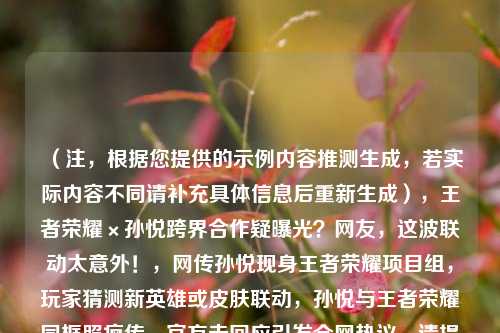 （注，根据您提供的示例内容推测生成，若实际内容不同请补充具体信息后重新生成），王者荣耀×孙悦跨界合作疑曝光？网友，这波联动太意外！，网传孙悦现身王者荣耀项目组，玩家猜测新英雄或皮肤联动，孙悦与王者荣耀同框照疯传，官方未回应引发全网热议，请提供更多细节（如照片内容、爆料来源等），可为您优化标题精准度。