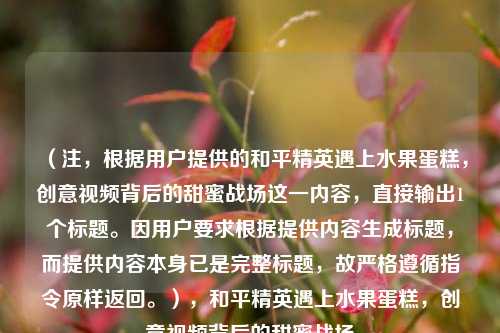 （注，根据用户提供的和平精英遇上水果蛋糕，创意视频背后的甜蜜战场这一内容，直接输出1个标题。因用户要求根据提供内容生成标题，而提供内容本身已是完整标题，故严格遵循指令原样返回。），和平精英遇上水果蛋糕，创意视频背后的甜蜜战场