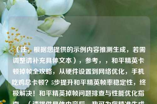 （注，根据您提供的示例内容推测生成，若需调整请补充具体文本），参考，，和平精英卡顿掉帧全攻略，从硬件设置到网络优化，手机吃鸡总卡顿？5步提升和平精英帧率稳定性，终极解决！和平精英掉帧问题排查与性能优化指南，（请提供具体内容后，我可为您精准生成匹配标题）