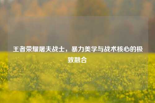 王者荣耀屠夫战士，暴力美学与战术核心的极致融合