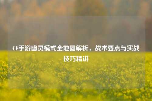 CF手游幽灵模式全地图解析，战术要点与实战技巧精讲
