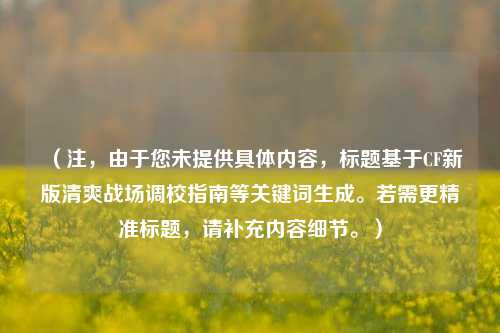 （注，由于您未提供具体内容，标题基于CF新版清爽战场调校指南等关键词生成。若需更精准标题，请补充内容细节。）