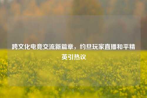 跨文化电竞交流新篇章，约旦玩家直播和平精英引热议