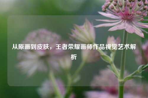 从原画到皮肤，王者荣耀画师作品视觉艺术解析