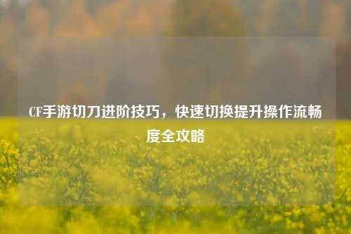 CF手游切刀进阶技巧，快速切换提升操作流畅度全攻略